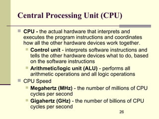 26
Central Processing Unit (CPU)
 CPU - the actual hardware that interprets and
executes the program instructions and coordinates
how all the other hardware devices work together.
 Control unit - interprets software instructions and
tells the other hardware devices what to do, based
on the software instructions
 Arithmetic/logic unit (ALU) - performs all
arithmetic operations and all logic operations
 CPU Speed
 Megahertz (MHz) - the number of millions of CPU
cycles per second
 Gigahertz (GHz) - the number of billions of CPU
cycles per second
 