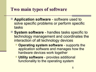 5
Two main types of software
 Application software - software used to
solve specific problems or perform specific
tasks
 System software - handles tasks specific to
technology management and coordinates the
interaction of all technology devices
 Operating system software - supports the
application software and manages how the
hardware devices work together
 Utility software - provides additional
functionality to the operating system
 