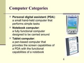 6
Computer Categories
 Personal digital assistant (PDA):
a small hand-held computer that
performs simple tasks
 Notebook computer:
a fully functional computer
designed to be carried around
 Tablet computer:
a pen-based computer that
provides the screen capabilities of
a PDA with the functional
capabilities of a notebook
 