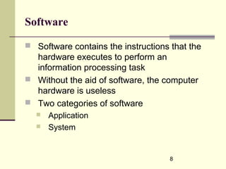 8
Software
 Software contains the instructions that the
hardware executes to perform an
information processing task
 Without the aid of software, the computer
hardware is useless
 Two categories of software
 Application
 System
 
