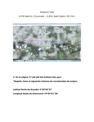 Distancia Total

     U.M.B Sede Av. Circunvalar – U.M.B. Sede Cajicá= 30.3 Km.




4. En la página 17 del pdf del módulo dice que:

"Bogotá, tiene el siguiente sistema de coordenadas de origen:



Latitud Norte de Ecuador 4°35’56’’57

Longitud Oeste de Greenwich 74°04’51’’30
 
