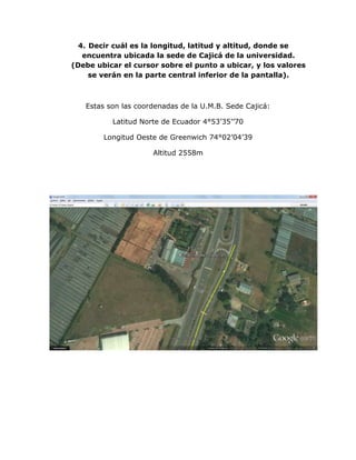4. Decir cuál es la longitud, latitud y altitud, donde se
   encuentra ubicada la sede de Cajicá de la universidad.
(Debe ubicar el cursor sobre el punto a ubicar, y los valores
     se verán en la parte central inferior de la pantalla).



   Estas son las coordenadas de la U.M.B. Sede Cajicá:

          Latitud Norte de Ecuador 4°53’35’’70

        Longitud Oeste de Greenwich 74°02’04’39

                     Altitud 2558m
 