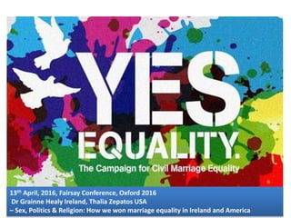 13th April, 2016, Fairsay Conference, Oxford 2016
Dr Grainne Healy Ireland, Thalia Zepatos USA
– Sex, Politics & Religion: How we won marriage equality in Ireland and America1
 