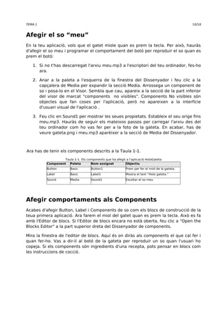 TEMA 1 10/18 
Afegir el so “meu” 
En la teu aplicació, vols que el gatet miole quan es prem la tecla. Per això, hauràs 
d'afegir el so meu i programar el comportament del botó per reproduir el so quan es 
prem el botó: 
1. Si no t'has descarregat l'arxiu meu.mp3 a l'escriptori del teu ordinador, fes-ho 
ara. 
2. Anar a la paleta a l'esquerra de la finestra del Dissenyador i feu clic a la 
capçalera de Media per expandir la secció Media. Arrossega un component de 
so i posa-lo en el Visor. Sembla que cau, apareix a la secció de la part inferior 
del visor de marcat "components no visibles". Components No visibles són 
objectes que fan coses per l'aplicació, però no apareixen a la interfície 
d'usuari visual de l'aplicació . 
3. Feu clic en Sound1 per mostrar les seues propietats. Estableix el seu orige fins 
meu.mp3. Hauràs de seguir els mateixos passos per carregar l'arxiu des del 
teu ordinador com ho vas fer per a la foto de la gateta. En acabar, has de 
veure gateta.png i meu.mp3 aparèixer a la secció de Media del Dissenyador. 
Ara has de tenir els components descrits a la Taula 1-1. 
Taula 1-1. Els components que ha afegit a l'aplicació HolaGateta 
Component Paleta Nom assignat Objectiu 
Button Basic Button1 Prem per fer el miol de la gateta. 
Label Basic Label1 Mostra el text “Hola gateta.” 
Sound Media Sound1 Escoltar el so meu 
Afegir comportaments als Components 
Acabes d'afegir Button, Label i Components de so com els blocs de construcció de la 
teua primera aplicació. Ara farem el miol del gatet quan es prem la tecla. Això es fa 
amb l'Editor de blocs. Si l'Editor de blocs encara no està oberta, feu clic a "Open the 
Blocks Editor" a la part superior dreta del Dissenyador de components. 
Mira la finestra de l'editor de blocs. Aquí és on diràs als components el que cal fer i 
quan fer-ho. Vas a dir-li al botó de la gateta per reproduir un so quan l'usuari ho 
copeja. Si els components són ingredients d'una recepta, pots pensar en blocs com 
les instruccions de cocció. 
 