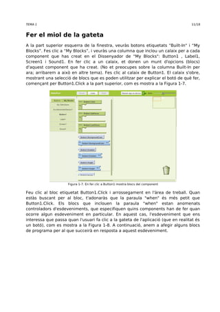 TEMA 1 11/18 
Fer el miol de la gateta 
A la part superior esquerra de la finestra, veuràs botons etiquetats "Built-In" i “My 
Blocks”. Fes clic a “My Blocks”, i veuràs una columna que inclou un calaix per a cada 
component que has creat en el Dissenyador de "My Blocks": Button1 , Label1, 
Screen1 i Sound1. En fer clic a un calaix, et donen un munt d'opcions (blocs) 
d'aquest component que ha creat. (No et preocupes sobre la columna Built-In per 
ara; arribarem a això en altre tema). Fes clic al calaix de Button1. El calaix s'obre, 
mostrant una selecció de blocs que es poden utilitzar per explicar el botó de què fer, 
començant per Button1.Click a la part superior, com es mostra a la Figura 1-7. 
Figura 1-7. En fer clic a Button1 mostra blocs del component 
Feu clic al bloc etiquetat Button1.Click i arrossegament en l'àrea de treball. Quan 
estàs buscant per al bloc, t'adonaràs que la paraula "when" és més petit que 
Button1.Click. Els blocs que inclouen la paraula "when" estan anomenats 
controladors d'esdeveniments, que especifiquen quins components han de fer quan 
ocorre algun esdeveniment en particular. En aquest cas, l'esdeveniment que ens 
interessa que passa quan l'usuari fa clic a la gateta de l'aplicació (que en realitat és 
un botó), com es mostra a la Figura 1-8. A continuació, anem a afegir alguns blocs 
de programa per al que succeirà en resposta a aquest esdeveniment. 
 