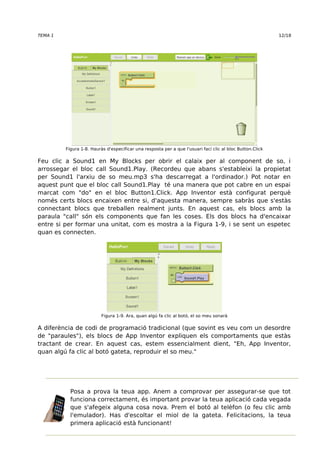TEMA 1 12/18 
Figura 1-8. Hauràs d'especificar una resposta per a que l'usuari faci clic al bloc Button.Click 
Feu clic a Sound1 en My Blocks per obrir el calaix per al component de so, i 
arrossegar el bloc call Sound1.Play. (Recordeu que abans s'estableixi la propietat 
per Sound1 l'arxiu de so meu.mp3 s'ha descarregat a l'ordinador.) Pot notar en 
aquest punt que el bloc call Sound1.Play té una manera que pot cabre en un espai 
marcat com "do" en el bloc Button1.Click. App Inventor està configurat perquè 
només certs blocs encaixen entre si, d'aquesta manera, sempre sabràs que s'estàs 
connectant blocs que treballen realment junts. En aquest cas, els blocs amb la 
paraula "call" són els components que fan les coses. Els dos blocs ha d'encaixar 
entre si per formar una unitat, com es mostra a la Figura 1-9, i se sent un espetec 
quan es connecten. 
Figura 1-9. Ara, quan algú fa clic al botó, el so meu sonarà 
A diferència de codi de programació tradicional (que sovint es veu com un desordre 
de "paraules"), els blocs de App Inventor expliquen els comportaments que estàs 
tractant de crear. En aquest cas, estem essencialment dient, "Eh, App Inventor, 
quan algú fa clic al botó gateta, reproduir el so meu." 
Posa a prova la teua app. Anem a comprovar per assegurar-se que tot 
funciona correctament, és important provar la teua aplicació cada vegada 
que s'afegeix alguna cosa nova. Prem el botó al telèfon (o feu clic amb 
l'emulador). Has d'escoltar el miol de la gateta. Felicitacions, la teua 
primera aplicació està funcionant! 
 