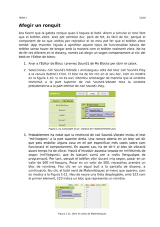 TEMA 1 13/18 
Afegir un ronquit 
Ara farem que la gateta ronque quan li toques el botó. Anem a simular el ronc fent 
que el telèfon vibre. Això pot semblar dur, però de fet, és fàcil de fer, perquè el 
component de so que utilitza per reproduir el so meu pot fer que el telèfon vibre 
també. App Inventor l'ajuda a aprofitar aquest tipus de funcionalitat bàsica del 
telèfon sense haver de bregar amb la manera com el telèfon realment vibra. No ha 
de fer res diferent en el disseny, només cal afegir un segon comportament al clic del 
botó en l'Editor de blocs: 
1. Anar a l'Editor de Blocs i premeu Sound1 de My Blocks per obrir el calaix. 
2. Seleccioneu call Sound1.Vibrate i arrossegueu sota del bloc call Sound1.Play 
a la ranura Button1.Click. El bloc ha de fer clic en el seu lloc, com es mostra 
en la figura 1-10. Si no és així, intenteu arrossegar de manera que la xicoteta 
immersió a la part superior de call Sound1.Vibrate toca la xicoteta 
protuberància a la part inferior de call Sound1.Play. 
Figura 1-10. Executant el so i vibració en l'esdeveniment Click 
3. Probablement ha notat que la restricció de call Sound1.Vibrate inclou el text 
"mil·lisegons" a la part superior dreta. Una ranura oberta en un bloc vol dir 
que pots endollar alguna cosa en ell per especificar més coses sobre com 
funcionarà el comportament. En aquest cas, ha de dir-li al bloc de vibració 
quant temps ha de vibrar. Haurà d'introduir aquesta vegada en mil·lèsimes de 
segon (mil·lisegons), que és bastant comú per a molts llenguatges de 
programació. Per tant, perquè el telèfon vibri durant mig segon, posar en un 
valor de 500 mil·lisegons. Posar en un valor de 500, necessiteu prendre un 
bloc de nombres. Feu clic en un espai buit a la pantalla de disseny, a 
continuació, feu clic al botó verd de Matemàtiques al menú que apareix, com 
es mostra a la Figura 1-11. Heu de veure una llista desplegable, amb 123 com 
el primer element, 123 indica un bloc que representa un nombre. 
Figura 1-11. Obrir el calaix de Matemàtiques 
 