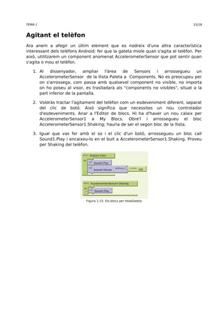 TEMA 1 15/18 
Agitant el telèfon 
Ara anem a afegir un últim element que es nodreix d'una altra característica 
interessant dels telèfons Android: fer que la gateta miole quan s'agita el telèfon. Per 
això, utilitzarem un component anomenat AccelerometerSensor que pot sentir quan 
s'agita o mou el telèfon. 
1. Al dissenyador, ampliar l'àrea de Sensors i arrossegueu un 
AccelerometerSensor de la llista Paleta a Components. No es preocupeu per 
on s'arrossega, com passa amb qualsevol component no visible, no importa 
on ho poseu al visor, es traslladarà als "components no visibles", situat a la 
part inferior de la pantalla. 
2. Voldràs tractar l'agitament del telèfon com un esdeveniment diferent, separat 
del clic de botó. Això significa que necessites un nou controlador 
d'esdeveniments. Anar a l'Editor de blocs. Hi ha d'haver un nou calaix per 
AccelerometerSensor1 a My Blocs. Obre'l i arrossegueu el bloc 
AccelerometerSensor1.Shaking; hauria de ser el segon bloc de la llista. 
3. Igual que vas fer amb el so i el clic d'un botó, arrossegueu un bloc call 
Sound1.Play i encaixeu-lo en el buit a AccelerometerSensor1.Shaking. Proveu 
per Shaking del telèfon. 
Figura 1-15. Els blocs per HolaGateta 
 