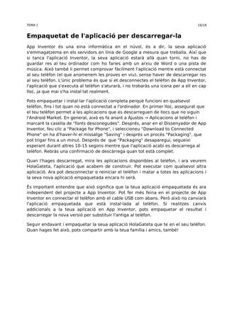 TEMA 1 16/18 
Empaquetat de l'aplicació per descarregar-la 
App Inventor és una eina informàtica en el núvol, és a dir, la seva aplicació 
s'emmagatzema en els servidors en línia de Google a mesura que treballa. Així que 
si tanca l'aplicació Inventor, la seva aplicació estarà allà quan torni, no has de 
guardar res al teu ordinador com ho faries amb un arxiu de Word o una pista de 
música. Això també li permet comprovar fàcilment l'aplicació mentre està connectat 
al seu telèfon (el que anomenem les proves en viu), sense haver de descarregar res 
al seu telèfon. L'únic problema és que si et desconnectes el telèfon de App Inventor, 
l'aplicació que s'executa al telèfon s'aturarà, i no trobaràs una icona per a ell en cap 
lloc, ja que mai s'ha instal·lat realment. 
Pots empaquetar i instal·lar l'aplicació completa perquè funcioni en qualsevol 
telèfon, fins i tot quan no està connectat a l'ordinador. En primer lloc, assegurat que 
el teu telèfon permet a les aplicacions que es descarreguen de llocs que no siguin 
l'Android Market. En general, això es fa anant a Ajustos → Aplicacions al telèfon i 
marcant la casella de "fonts desconegudes". Després, anar en el Dissenyador de App 
Inventor, feu clic a "Package for Phone", i seleccioneu "Download to Connected 
Phone" on ha d'haver-hi el missatge "Saving" i després un procés "Packaging", que 
pot trigar fins a un minut. Després de que "Packaging" desaparegui, segueixi 
esperant durant altres 10-15 segons mentre que l'aplicació acabi es descarrega al 
telèfon. Rebràs una confirmació de descàrrega quan tot està complet. 
Quan l'hages descarregat, mira les aplicacions disponibles al telèfon, i ara veurem 
HolaGateta, l'aplicació que acabem de construir. Pot executar com qualsevol altra 
aplicació. Ara pot desconnectar o reiniciar el telèfon i matar a totes les aplicacions i 
la seva nova aplicació empaquetada encara hi serà. 
És important entendre que això significa que la teua aplicació empaquetada és ara 
independent del projecte a App Inventor. Pot fer més feina en el projecte de App 
Inventor en connectar el telèfon amb el cable USB com abans. Però això no canviarà 
l'aplicació empaquetada que està instal·lada al telèfon. Si realitzes canvis 
addicionals a la teua aplicació en App Inventor, pots empaquetar el resultat i 
descarregar la nova versió per substituir l'antiga al telèfon. 
Seguir endavant i empaquetar la seua aplicació HolaGateta que te en el seu telèfon. 
Quan hages fet això, pots compartir amb la teua família i amics, també! 
 