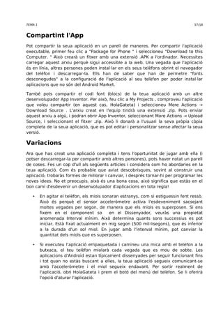 TEMA 1 17/18 
Compartint l'App 
Pot compartir la seua aplicació en un parell de maneres. Per compartir l'aplicació 
executable, primer feu clic a "Package for Phone " i seleccioneu "Download to this 
Computer. " Això crearà un fitxer amb una extensió .APK a l'ordinador. Necessites 
carregar aquest arxiu perquè sigui accessible a la web. Una vegada que l'aplicació 
és en línia, altres persones poden instal·lar en els seus telèfons obrint el navegador 
del telèfon i descarregar-la. Ells han de saber que han de permetre "fonts 
desconegudes" a la configuració de l'aplicació al seu telèfon per poder instal·lar 
aplicacions que no són del Android Market. 
També pots compartir el codi font (blocs) de la teua aplicació amb un altre 
desenvolupador App Inventor. Per això, feu clic a My Projects , comproveu l'aplicació 
que voleu compartir (en aquest cas, HolaGateta) i seleccioneu More Actions → 
Download Source . L'arxiu creat en l'equip tindrà una extensió .zip. Pots enviar 
aquest arxiu a algú, i podran obrir App Inventor, seleccionant More Actions → Upload 
Source, i seleccionant el fitxer .zip. Això li donarà a l'usuari la seva pròpia còpia 
completa de la seua aplicació, que es pot editar i personalitzar sense afectar la seua 
versió. 
Variacions 
Ara que has creat una aplicació completa i tens l'oportunitat de jugar amb ella (i 
potser descarregar-la per compartir amb altres persones), pots haver notat un parell 
de coses. Fes un cop d'ull als següents articles i considera com ho abordaries en la 
teua aplicació. Com és probable que aviat descobrisques, sovint al construir una 
aplicació, trobaràs formes de millorar i canviar, i després tornar-hi per programar les 
noves idees. No et preocupis, això és una bona cosa, això significa que estàs en el 
bon camí d'esdevenir un desenvolupador d'aplicacions en tota regla! 
• En agitar el telèfon, els miols sonaran estranys, com si estiguessin fent ressò. 
Això és perquè el sensor acceleròmetre activa l'esdeveniment sacsejant 
moltes vegades per segon, de manera que els miols es superposen. Si ens 
fixem en el component so en el Dissenyador, veuràs una propietat 
anomenada Interval mínim. Això determina quants sons successius es pot 
iniciar. Està fixat actualment en mig segon (500 mil·lisegons), que és inferior 
a la durada d'un sol miol. En jugar amb l'interval mínim, pot canviar la 
quantitat dels miols que es superposen. 
• Si executeu l'aplicació empaquetada i camineu una mica amb el telèfon a la 
butxaca, el teu telèfon miolarà cada vegada que es mou de sobte. Les 
aplicacions d'Android estan típicament dissenyades per seguir funcionant fins 
i tot quan no estàs buscant a elles, la teua aplicació segueix comunicant-se 
amb l'acceleròmetre i el miol segueix endavant. Per sortir realment de 
l'aplicació, obri HolaGateta i prem el botó del menú del telèfon. Se li oferirà 
l'opció d'aturar l'aplicació. 
 