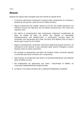 TEMA 1 18/18 
Resum 
Aquests són alguns dels conceptes que hem tractat en aquest tema: 
• A construir aplicacions mitjançant la selecció dels components en el disseny i 
després dir-los què fer i quan fer-ho en l'Editor de blocs. 
• Alguns components són visibles i alguns no ho són. Els visibles apareixen a la 
interfície d'usuari de l'aplicació. Els no-visibles serveixen per a fer coses com 
reproduir sons. 
• Per definir el comportament dels components mitjançant l'acoblament de 
blocs en l'editor de blocs. En primer lloc, allargar un controlador 
d'esdeveniments com Button1.Click, a continuació, col·locar blocs de 
comandes com Sound.play dins d'ella. Els blocs dins Button1.Click es durà a 
terme quan l'usuari fa clic al botó. 
• Alguns comandaments necessiten informació addicional perquè funcionin. Un 
exemple és el de vibració, el que necessita saber quants milisegons a vibrar. 
Aquests valors es diuen arguments. 
• Els nombres es representen com blocs de nombres. Podeu connectar aquests 
a comandes que tenen nombres com a arguments. 
• App Inventor té components del sensor. El AccelerometerSensor pot detectar 
quan el telèfon es mou. 
• Pot empaquetar les aplicacions que creen i descarregar al telèfon, on 
s'executen independentment d'App Inventor. 
4. La Figura 1-15 mostra els blocs per a l'aplicació HolaGateta completat. 

