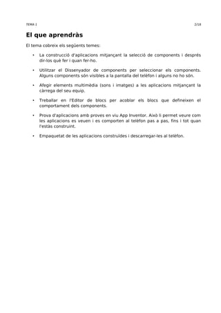 TEMA 1 2/18 
El que aprendràs 
El tema cobreix els següents temes: 
• La construcció d'aplicacions mitjançant la selecció de components i després 
dir-los què fer i quan fer-ho. 
• Utilitzar el Dissenyador de components per seleccionar els components. 
Alguns components són visibles a la pantalla del telèfon i alguns no ho són. 
• Afegir elements multimèdia (sons i imatges) a les aplicacions mitjançant la 
càrrega del seu equip. 
• Treballar en l'Editor de blocs per acoblar els blocs que defineixen el 
comportament dels components. 
• Prova d'aplicacions amb proves en viu App Inventor. Això li permet veure com 
les aplicacions es veuen i es comporten al telèfon pas a pas, fins i tot quan 
l'estàs construint. 
• Empaquetat de les aplicacions construïdes i descarregar-les al telèfon. 
 
