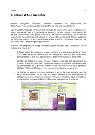 TEMA 1 3/18 
L'entorn d'App Inventor 
Podeu configurar l'aplicació Inventor utilitzant les instruccions en 
http://appinventor.mit.edu/explore/content/setup-mit-app-inventor.html. 
App Inventor s'executa principalment a través del navegador, però cal descarregar 
algun programari per a l'escriptori de l'equip i canviar alguna configuració del 
telèfon. Normalment, pots posar-te en marxa en tan sols uns minuts, encara que de 
vegades hi ha problemes amb els drivers d'algún telèfon Android. Si tens qualsevol 
problema de telèfon, és recomanable començar a utilitzar l'emulador d'Android que 
ve inclòs amb la descàrrega d'App Inventor. 
L'entorn de programació d'App Inventor consta de tres parts principals, tot es 
mostra a la Figura 1-2: 
• El Dissenyador de components, que es mostra a la part esquerra de la Figura 
1-2, s'executa en la finestra del teu navegador. S'utilitza per seleccionar 
components per a la teua aplicació i per determinar les seues propietats. 
• L'Editor de blocs s'executa en una finestra separada del component de 
disseny. Sovint és més fàcil d'organitzar aquesta a la dreta del Dissenyador 
de components en la pantalla mentre estàs treballant en la seua aplicació. 
Utilitzeu l'Editor de blocs per crear comportaments dels components. 
• Un telèfon et permet executar realment i provar la teua aplicació com ho 
estàs desenvolupant. Si no tens un telèfon Android a mà, pots provar les 
aplicacions que construeixen utilitzant l'emulador d'Android (que es mostra a 
la part inferior dreta de la Figura 1-2) que ve integrat amb el sistema. 
Figura 1-2. El Dissenyador de components, Editor de blocs, i un emulador d'Android 
 