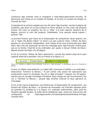 TEMA 1 4/18 
Comences App Inventor amb la navegació a http://beta.appinventor.mit.edu/. Et 
demanarà que entres en un compte de Google. Si no tens un compte de Google, te 
l'hauràs de crear. 
Si aquesta és la primera vegada que heu fet servir App Inventor, veuràs la pàgina de 
projectes, que seran en la seua majoria en blanc perquè no s'ha creat cap projecte 
encara. Per crear un projecte, feu clic a “New” a la part superior esquerra de la 
pàgina, escriviu el nom del projecte "HolaGateta" (una paraula sense espais) i 
premeu “OK”. 
La primera finestra que s'obre és el Dissenyador de components. Quan apareix, feu 
clic a “Open the Blocks Editor” al menú a la part superior dreta. L'Editor de blocs 
apareix en una finestra independent, amb l'ajuda d'una eina anomenada Java Web 
Start. (No s'heu de preocupar de tots els missatges Java, App Inventor utilitza Java, 
que ja ha d'estar instal·lat al seu ordinador, per ajudar a llançar l'Editor de blocs.) 
Aquest procés sol trigar uns 30 segons. 
Si tot és correcte, l'Editor de blocs apareixerà i veuràs dos botons prop de la part 
superior dreta de la pantalla, com es mostra a la Figura 1-3. 
Figura 1-3. Endolla un telèfon al teu ordinador o fes clic a "New emulator", a continuació, fes clic a "Connect to 
Device" 
Si tens un telèfon amb Android i un cable USB, connecteu el telèfon a un ordinador i 
seleccioneu "Connect to Device..." Si per contra vols provar les aplicacions que 
construeixen usant un emulador, feu clic a "New emulator" i esperar uns 30 segons, 
mentre que es carrega l'emulador d'Android. Quan estigui en ple funcionament, feu 
clic a "Connect to Device..." perquè App Inventor execute la teua aplicació en 
l'emulador. 
Si tot va bé, hauria d'aparèixer una finestra per al Dissenyador de components, una 
finestra de l'Editor de blocs, i la finestra de l'emulador cas d'escollir aquesta opció 
(la pantalla ha semblar-se a la Figura 1-2, indicada anteriorment, però amb les 
finestres gairebé buides). Si estàs tenint problemes aquí, revisa les instruccions de 
configuració en http://appinventor.mit.edu/explore/content/setup-mit-app-inventor. 
html. 
 