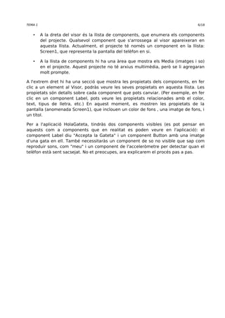 TEMA 1 6/18 
• A la dreta del visor és la llista de components, que enumera els components 
del projecte. Qualsevol component que s'arrossega al visor apareixeran en 
aquesta llista. Actualment, el projecte té només un component en la llista: 
Screen1, que representa la pantalla del telèfon en si. 
• A la llista de components hi ha una àrea que mostra els Media (imatges i so) 
en el projecte. Aquest projecte no té arxius multimèdia, però se li agregaran 
molt prompte. 
A l'extrem dret hi ha una secció que mostra les propietats dels components, en fer 
clic a un element al Visor, podràs veure les seves propietats en aquesta llista. Les 
propietats són detalls sobre cada component que pots canviar. (Per exemple, en fer 
clic en un component Label, pots veure les propietats relacionades amb el color, 
text, tipus de lletra, etc.) En aquest moment, es mostren les propietats de la 
pantalla (anomenada Screen1), que inclouen un color de fons , una imatge de fons, i 
un títol. 
Per a l'aplicació HolaGateta, tindràs dos components visibles (es pot pensar en 
aquests com a components que en realitat es poden veure en l'aplicació): el 
component Label diu "Accepta la Gateta" i un component Button amb una imatge 
d'una gata en ell. També necessitaràs un component de so no visible que sap com 
reproduir sons, com "meu" i un component de l'acceleròmetre per detectar quan el 
telèfon està sent sacsejat. No et preocupes, ara explicarem el procés pas a pas. 
 