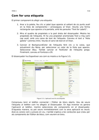 TEMA 1 7/18 
Com fer una etiqueta 
El primer component és afegir una etiqueta: 
1. Anar a la paleta, feu clic a Label (que apareix al voltant de sis punts avall 
en la llista de components) i arrossegueu al Visor. Veuràs una forma 
rectangular que apareix a la pantalla, amb les paraules "Text for Label1". 
2. Mira el quadre de propietats a la part dreta del dissenyador. Mostra les 
propietats de l'etiqueta. Hi ha una propietat anomenada Text a mig camí 
cap avall, amb una caixa de text de l'etiqueta. Canvieu el text a "Hola 
gateta" i premeu Intro. Veuràs el canvi de text en el Visor. 
3. Canviar el BackgroundColor de l'etiqueta fent clic a la caixa, que 
actualment diu None, per seleccionar un color de la llista que apareix. 
Seleccionar Blau. També canviar el TextColor de l'etiqueta groga. 
Finalment, canvieu el Fontsize a 20. 
El dissenyador ha d'aparèixer ara com es mostra a la Figura 1-5. 
Figura 1-5. L'aplicació ara té una etiqueta 
Comproveu tenir el telèfon connectat i l'Editor de blocs oberts. Heu de veure 
l'etiqueta al telèfon com ho afegeix al Dissenyador. En App Inventor es genera 
l'aplicació al telèfon, mentre selecciones els components en el dissenyador. 
D'aquesta manera, es pot veure immediatament com la seva aplicació es veurà. 
Això es coneix com a proves en viu, i també s'aplica a les conductes que creeu per 
als components de l'Editor de blocs, com veurem en breu. 
 
