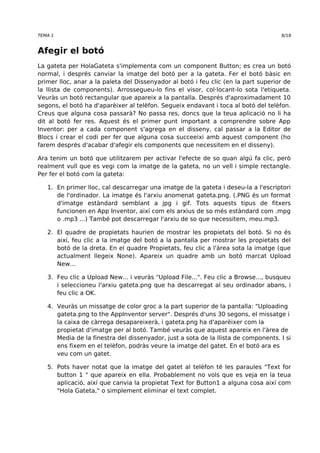 TEMA 1 8/18 
Afegir el botó 
La gateta per HolaGateta s'implementa com un component Button; es crea un botó 
normal, i després canviar la imatge del botó per a la gateta. Fer el botó bàsic en 
primer lloc, anar a la paleta del Dissenyador al botó i feu clic (en la part superior de 
la llista de components). Arrossegueu-lo fins el visor, col·locant-lo sota l'etiqueta. 
Veuràs un botó rectangular que apareix a la pantalla. Després d'aproximadament 10 
segons, el botó ha d'aparèixer al telèfon. Segueix endavant i toca al botó del telèfon. 
Creus que alguna cosa passarà? No passa res, doncs que la teua aplicació no li ha 
dit al botó fer res. Aquest és el primer punt important a comprendre sobre App 
Inventor: per a cada component s'agrega en el disseny, cal passar a la Editor de 
Blocs i crear el codi per fer que alguna cosa succeeixi amb aquest component (ho 
farem després d'acabar d'afegir els components que necessitem en el disseny). 
Ara tenim un botó que utilitzarem per activar l'efecte de so quan algú fa clic, però 
realment vull que es vegi com la imatge de la gateta, no un vell i simple rectangle. 
Per fer el botó com la gateta: 
1. En primer lloc, cal descarregar una imatge de la gateta i deseu-la a l'escriptori 
de l'ordinador. La imatge és l'arxiu anomenat gateta.png. (.PNG és un format 
d'imatge estàndard semblant a jpg i gif. Tots aquests tipus de fitxers 
funcionen en App Inventor, així com els arxius de so més estàndard com .mpg 
o .mp3 ...) També pot descarregar l'arxiu de so que necessitem, meu.mp3. 
2. El quadre de propietats haurien de mostrar les propietats del botó. Si no és 
així, feu clic a la imatge del botó a la pantalla per mostrar les propietats del 
botó de la dreta. En el quadre Propietats, feu clic a l'àrea sota la imatge (que 
actualment llegeix None). Apareix un quadre amb un botó marcat Upload 
New... 
3. Feu clic a Upload New... i veuràs "Upload File...". Feu clic a Browse..., busqueu 
i seleccioneu l'arxiu gateta.png que ha descarregat al seu ordinador abans, i 
feu clic a OK. 
4. Veuràs un missatge de color groc a la part superior de la pantalla: "Uploading 
gateta.png to the AppInventor server". Després d'uns 30 segons, el missatge i 
la caixa de càrrega desapareixerà, i gateta.png ha d'aparèixer com la 
propietat d'imatge per al botó. També veuràs que aquest apareix en l'àrea de 
Media de la finestra del dissenyador, just a sota de la llista de components. I si 
ens fixem en el telèfon, podràs veure la imatge del gatet. En el botó ara es 
veu com un gatet. 
5. Pots haver notat que la imatge del gatet al telèfon té les paraules "Text for 
button 1 " que apareix en ella. Probablement no vols que es veja en la teua 
aplicació, així que canvia la propietat Text for Button1 a alguna cosa així com 
"Hola Gateta," o simplement eliminar el text complet. 
 