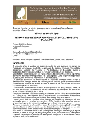 Desenvolvimento e avaliação de programas de inserção profissional para o
professorado principiante
INFORME DE INVESTIGAÇÃO
O ESTÁGIO DE DOCÊNCIA NA PERSPECTIVA DE ESTUDANTES DA PÓS-
GRADUAÇÃO
Freitas, Elci Nilma Bastos
enbastos@globo.com
UEFS
Ramos, Renata Adrian Ribeiro Santos
renataadrianuneb@hotmail.com
UEFS
Palavras-Chave: Estágio – Docência - Representações Sociais - Pós-Graduação
INTRODUÇÃO
O presente artigo é produto do desenvolvimento de uma pesquisa no campo da
Pedagogia Universitária, construído no percurso da disciplina Docência Universitária,
componente curricular do Programa de Pós-Graduação em Educação, Cultura e
Sociedade, da Universidade Estadual de Feira de Santana-Ba, lócus do estudo.
Esse trabalho objetiva desvelar, nas representações dos estudantes, como a experiência
do tirocínio docente num Programa de Pós- graduação da UEFS foi percebida por estes
sujeitos quanto à formação do professor do ensino superior.
Os objetivos específicos do estudo foram os seguintes: conhecer como se deu a
experiência do estágio; refletir as contribuições do tirocínio para o desenvolvimento
profissional do docente do ensino superior e identificar as dificuldades encontradas
durante a experiência de tirocínio.
O tema retrata a realidade em questão, em um programa de pós-graduação da UEFS,
em nível de mestrado, na perspectiva de compreender as representações dos estudantes
sobre a questão do estágio de docência.
Buscou-se responder a seguinte questão de pesquisa: de que maneira os estudantes de
um Programa de Pós-graduação da UEFS representam as contribuições do estágio de
docência (tirocínio docente) para a formação do professor do ensino superior?
Nesse ínterim, trata de reflexões sobre algumas significações de estudantes da pós-
graduação sobre a temática em questão. Nele, também, são descritas algumas
proposições importantes sobre a formação para a docência no ensino superior.
Ainda, na perspectiva analítica, utilizou-se da Teoria das Representações Sociais (TRS),
por considerar que tal teoria capta aspectos da subjetividade do sujeito, de seu universo
consensual, sendo assim, oportuna para a discussão do objeto da pesquisa.
Para tanto, o trabalho se estrutura em quatro partes: introdução; metodologia; e a parte
analítica, a saber: o estágio na pós-graduação no Brasil, contextualizando o estágio no
programa de pós-graduação em foco, o estágio na perspectiva dos estudantes e ainda
apresenta as considerações finais.
 