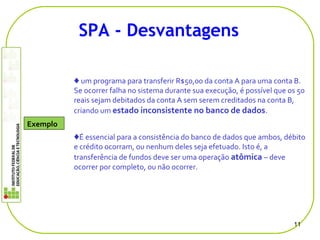 ♦ um programa para transferir R$50,00 da conta A para uma conta B.
Se ocorrer falha no sistema durante sua execução, é possível que os 50
reais sejam debitados da conta A sem serem creditados na conta B,
criando um estado inconsistente no banco de dados.
♦É essencial para a consistência do banco de dados que ambos, débito
e crédito ocorram, ou nenhum deles seja efetuado. Isto é, a
transferência de fundos deve ser uma operação atômica – deve
ocorrer por completo, ou não ocorrer.
11
SPA - Desvantagens
Exemplo
 