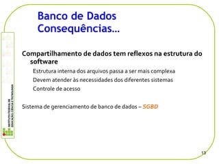 13
Banco de Dados
Consequências…
Compartilhamento de dados tem reflexos na estrutura do
software
Estrutura interna dos arquivos passa a ser mais complexa
Devem atender às necessidades dos diferentes sistemas
Controle de acesso
Sistema de gerenciamento de banco de dados – SGBD
 
