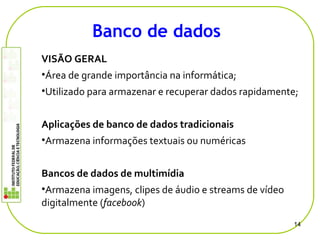 VISÃO GERAL
•Área de grande importância na informática;
•Utilizado para armazenar e recuperar dados rapidamente;
Aplicações de banco de dados tradicionais
•Armazena informações textuais ou numéricas
Bancos de dados de multimídia
•Armazena imagens, clipes de áudio e streams de vídeo
digitalmente (facebook)
14
Banco de dados
 