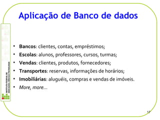 • Bancos: clientes, contas, empréstimos;
• Escolas: alunos, professores, cursos, turmas;
• Vendas: clientes, produtos, fornecedores;
• Transportes: reservas, informações de horários;
• Imobiliárias: aluguéis, compras e vendas de imóveis.
• More, more…
17
Aplicação de Banco de dados
 