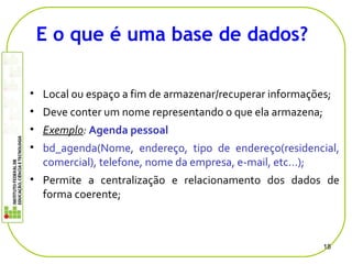 • Local ou espaço a fim de armazenar/recuperar informações;
• Deve conter um nome representando o que ela armazena;
• Exemplo: Agenda pessoal
• bd_agenda(Nome, endereço, tipo de endereço(residencial,
comercial), telefone, nome da empresa, e-mail, etc…);
• Permite a centralização e relacionamento dos dados de
forma coerente;
18
E o que é uma base de dados?
 