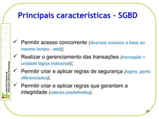  Permitir acesso concorrente (diversos acessos a base ao
mesmo tempo - web);
 Realizar o gerenciamento das transações (transação =
unidade lógica indivisível);
 Permitir criar e aplicar regras de segurança (logins, perfis
diferenciados);
 Permitir criar e aplicar regras que garantam a
integridade (valores predefinidos).
20
Principais características - SGBD
 