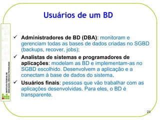  Administradores de BD (DBA): monitoram e
gerenciam todas as bases de dados criadas no SGBD
(backups, recover, jobs);
 Analistas de sistemas e programadores de
aplicações: modelam as BD e implementam-as no
SGBD escolhido. Desenvolvem a aplicação e a
conectam à base de dados do sistema.
 Usuários finais: pessoas que vão trabalhar com as
aplicações desenvolvidas. Para eles, o BD é
transparente.
23
Usuários de um BD
 