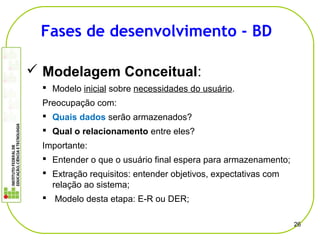  Modelagem Conceitual:
 Modelo inicial sobre necessidades do usuário.
Preocupação com:
 Quais dados serão armazenados?
 Qual o relacionamento entre eles?
Importante:
 Entender o que o usuário final espera para armazenamento;
 Extração requisitos: entender objetivos, expectativas com
relação ao sistema;
 Modelo desta etapa: E-R ou DER;
26
Fases de desenvolvimento - BD
 