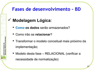  Modelagem Lógica:
 Como os dados serão armazenados?
 Como irão se relacionar?
 Transformar o modelo conceitual mais próximo da
implementação;
 Modelo desta fase – RELACIONAL (verificar a
necessidade de normalização)
27
Fases de desenvolvimento - BD
 