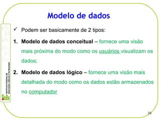  Podem ser basicamente de 2 tipos:
1. Modelo de dados conceitual – fornece uma visão
mais próxima do modo como os usuários visualizam os
dados;
2. Modelo de dados lógico – fornece uma visão mais
detalhada do modo como os dados estão armazenados
no computador
33
Modelo de dados
 