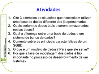 1. Cite 3 exemplos de situações que necessitem utilizar
uma base de dados diferente das já apresentadas.
2. Quais seriam os dados úteis a serem armazenados
nestas bases?
3. Qual a diferença entre uma base de dados e um
sistema de banco de dados?
4. Comente sobre as principais características de um
SGBD.
5. O que é um modelo de dados? Para que ele serve?
6. Por que a fase de modelagem dos dados é tão
importante no processo de desenvolvimento de um
sistema?
34
Atividades
 
