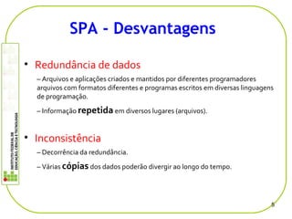 • Redundância de dados
– Arquivos e aplicações criados e mantidos por diferentes programadores
arquivos com formatos diferentes e programas escritos em diversas linguagens
de programação.
– Informação repetida em diversos lugares (arquivos).
• Inconsistência
– Decorrência da redundância.
– Várias cópias dos dados poderão divergir ao longo do tempo.
5
SPA - Desvantagens
 