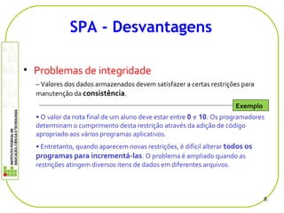 • Problemas de integridade
– Valores dos dados armazenados devem satisfazer a certas restrições para
manutenção da consistência.
• O valor da nota final de um aluno deve estar entre 0 e 10. Os programadores
determinam o cumprimento desta restrição através da adição de código
apropriado aos vários programas aplicativos.
• Entretanto, quando aparecem novas restrições, é difícil alterar todos os
programas para incrementá-las. O problema é ampliado quando as
restrições atingem diversos itens de dados em diferentes arquivos.
8
SPA - Desvantagens
Exemplo
 