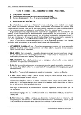 Tema 1. Introducción. Aspectos teóricos e históricos.
Actividad física para personas con discapacidad 1
Tema 1. Introducción. Aspectos teóricos e históricos.
1. Antecedentes históricos.
2. Terminología referente a las personas con discapacidad.
3. Campos de actuación y tipos de programas de actividad física.
1. ANTECEDENTES HISTÓRICOS.
Se da la certeza de que las anomalías en el hombre existieron y existen desde la primera apa-
rición del ser vivo. Durante la evolución humana, se sucedieron y coexistieron una cantidad enor-
me de diversas culturas, cada una de las cuales ha visto y se ha comportado de forma diferente
con las personas que presentaban unas características diferentes a las del grupo.
Si queremos pensar que aquellas culturas cuyo trato con las personas con anomalías fue res-
petuoso, se han convertido en las más adelantadas, probablemente nos equivoquemos. Y es que
el miedo y la aprensión hacia estas personas han tenido lugar en todas las épocas y culturas. Es
cierto que mientras unas directamente las eliminaban (Esparta), otras en cambio les proporciona-
ban cierto espacio vital, en el que también es verdad, se las seguía marginando.
Se da a continuación un repaso esquemático por ciertas épocas de la historia y sus compor-
tamientos hacia las personas con anomalías, a partir de ahora discapacitados.
 ANTIGÜEDAD CLÁSICA: (Grecia y Roma) son seres que no merecen vivir en una sociedad
dedicada al culto al cuerpo bien encaminado a la belleza o bien a la guerra. Se les expulsaba
de las ciudades o eran asesinados.
 EDAD MEDIA: Eran rechazados y olvidados. Les persiguen por considerarles locos, malean-
tes, etc. Las deficiencias eran castigos divinos como consecuencia de malos actos en vidas
anteriores o por parte de la familia (Castigo de Dios).
 RENACIMIENTO: Trato más humanitario que en las épocas anteriores. Se empieza a consi-
derar a los discapacitados como personas.
 S. XV: Se les considera inocentes, personas que necesitan ayuda y cuidados especiales de
los demás. Fray Gilbert Jofre crea en Valencia la 1ª Institución de enfermos psíquicos y defi-
cientes mentales.
 S. XVI: Fray Ponce de León establece la relación entre sordera y mutismo en España.
 S. XVII: Jacobo Rodrigo Pereira crea un alfabeto de signos: la dactilología. Abad I`Epee la
corrige y sistematiza el lenguaje mímico.
Valentín Haüy adopta la escritura en relieve y proclama que los ciegos son educables. Se crea
en París la 1ª escuela de jóvenes ciegos donde acudiría Braille quién crea la base de los pun-
tos en relieve como sistema de lecto-escritura.
Pinel logra la liberación de las cadenas de los pacientes ingresados, aunque dudara que fue-
ran educables.
Pestalozzi (pedagogo) crea una enseñanza basada en la observación, el dibujo y los ejercicios
de lenguaje.
 S. XIX: Colaboración médico – sanitaria. Los deficientes mentales reciben un tratamiento mé-
dico pedagógico. Se relaciona la deficiencia con formas clínicas (enfermedad). Seguin (peda-
gogo) intenta hacer una clasificación según el grado de afección en el retraso:
 