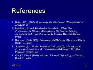 APT 2013APT 2013 1111
ReferencesReferences
1.1. Butler, J.E., (2007),Butler, J.E., (2007), Opportunity Identification and EntrepreneurialOpportunity Identification and Entrepreneurial
BehaviorBehavior, IAP, IAP
2.2. McMillan, I.C. and Rita Gunther Mac Grath (2000),McMillan, I.C. and Rita Gunther Mac Grath (2000), TheThe
Entrepreneurial Mindset: Strategies for Continuosly CreatingEntrepreneurial Mindset: Strategies for Continuosly Creating
Opportunity in An Age of UncertaintyOpportunity in An Age of Uncertainty, Harvard Business School, Harvard Business School
PressPress
3.3. Barbara J. Bird (1989),Barbara J. Bird (1989), Entrepreneurial BehaviorEntrepreneurial Behavior, Glensview, Illinois:, Glensview, Illinois:
Scott, ForesmanScott, Foresman
4.4. Scarborough, N.M. and Zimmerer, T.W., (2006),Scarborough, N.M. and Zimmerer, T.W., (2006), Effective SmallEffective Small
Business Management: An Entrepreneurial ApproachBusiness Management: An Entrepreneurial Approach, 8, 8thth
Edition,Edition,
Pearson Prentice HallPearson Prentice Hall
5.5. Carol C. Dweck (2006),Carol C. Dweck (2006), Mindset: The New Psychology of SuccessMindset: The New Psychology of Success,,
Random HouseRandom House
 