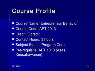 APT 2013APT 2013 33
Course ProfileCourse Profile
 Course Name: Entrepreneur BehaviorCourse Name: Entrepreneur Behavior
 Course Code: APT 2013Course Code: APT 2013
 Credit: 3 creditCredit: 3 credit
 Contact Hours: 3 hoursContact Hours: 3 hours
 Subject Status: Program CoreSubject Status: Program Core
 Pre-requisite: AFT 1013 (AsasPre-requisite: AFT 1013 (Asas
Keusahawanan)Keusahawanan)
 