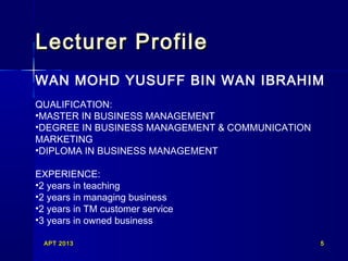 APT 2013APT 2013 55
Lecturer ProfileLecturer Profile
WAN MOHD YUSUFF BIN WAN IBRAHIM
QUALIFICATION:
•MASTER IN BUSINESS MANAGEMENT
•DEGREE IN BUSINESS MANAGEMENT & COMMUNICATION
MARKETING
•DIPLOMA IN BUSINESS MANAGEMENT
EXPERIENCE:
•2 years in teaching
•2 years in managing business
•2 years in TM customer service
•3 years in owned business
 