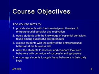 APT 2013APT 2013 66
Course ObjectivesCourse Objectives
The course aims to:The course aims to:
1.1. provide students with the knowledge on theories ofprovide students with the knowledge on theories of
entrepreneurial behavior and motivationentrepreneurial behavior and motivation
2.2. equip students with the knowledge of essential behaviorsequip students with the knowledge of essential behaviors
found among successful entrepreneursfound among successful entrepreneurs
3.3. expose students with the reality of the entrepreneurialexpose students with the reality of the entrepreneurial
behavior at the business sitebehavior at the business site
4.4. allow the students to discover and compare their ownallow the students to discover and compare their own
behaviors with behaviors of successful entrepreneursbehaviors with behaviors of successful entrepreneurs
5.5. encourage students to apply these behaviors in their dailyencourage students to apply these behaviors in their daily
liveslives
 