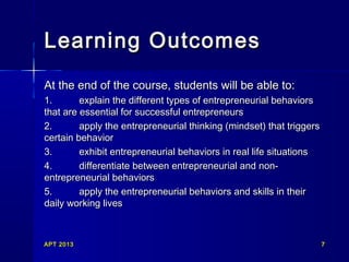 APT 2013APT 2013 77
Learning OutcomesLearning Outcomes
At the end of the course, students will be able to:At the end of the course, students will be able to:
1.1. explain the different types of entrepreneurial behaviorsexplain the different types of entrepreneurial behaviors
that are essential for successful entrepreneursthat are essential for successful entrepreneurs
2.2. apply the entrepreneurial thinking (mindset) that triggersapply the entrepreneurial thinking (mindset) that triggers
certain behaviorcertain behavior
3.3. exhibit entrepreneurial behaviors in real life situationsexhibit entrepreneurial behaviors in real life situations
4.4. differentiate between entrepreneurial and non-differentiate between entrepreneurial and non-
entrepreneurial behaviorsentrepreneurial behaviors
5.5. apply the entrepreneurial behaviors and skills in theirapply the entrepreneurial behaviors and skills in their
daily working livesdaily working lives
 