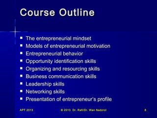 APT 2013APT 2013 © 2013 Dr. Rafi/Dr. Wan Nadzrol© 2013 Dr. Rafi/Dr. Wan Nadzrol 88
Course OutlineCourse Outline
 The entrepreneurial mindsetThe entrepreneurial mindset
 Models of entrepreneurial motivationModels of entrepreneurial motivation
 Entrepreneurial behaviorEntrepreneurial behavior
 Opportunity identification skillsOpportunity identification skills
 Organizing and resourcing skillsOrganizing and resourcing skills
 Business communication skillsBusiness communication skills
 Leadership skillsLeadership skills
 Networking skillsNetworking skills
 Presentation of entrepreneur’s profilePresentation of entrepreneur’s profile
 