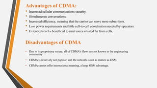 Advantages of CDMA:
• Increased cellular communications security.
• Simultaneous conversations.
• Increased efficiency, meaning that the carrier can serve more subscribers.
• Low power requirements and little cell-to-cell coordination needed by operators.
• Extended reach - beneficial to rural users situated far from cells.
Disadvantages of CDMA
• Due to its proprietary nature, all of CDMA's flaws are not known to the engineering
community.
• CDMA is relatively not popular, and the network is not as mature as GSM.
• CDMA cannot offer international roaming, a large GSM advantage.
 