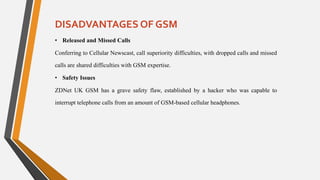 DISADVANTAGES OF GSM
• Released and Missed Calls
Conferring to Cellular Newscast, call superiority difficulties, with dropped calls and missed
calls are shared difficulties with GSM expertise.
• Safety Issues
ZDNet UK GSM has a grave safety flaw, established by a hacker who was capable to
interrupt telephone calls from an amount of GSM-based cellular headphones.
 