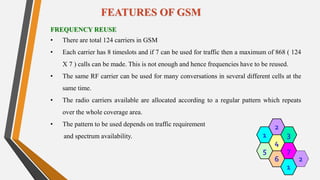 FREQUENCY REUSE
• There are total 124 carriers in GSM
• Each carrier has 8 timeslots and if 7 can be used for traffic then a maximum of 868 ( 124
X 7 ) calls can be made. This is not enough and hence frequencies have to be reused.
• The same RF carrier can be used for many conversations in several different cells at the
same time.
• The radio carriers available are allocated according to a regular pattern which repeats
over the whole coverage area.
• The pattern to be used depends on traffic requirement
and spectrum availability. 2
1
FEATURES OF GSM
6
4
3
7
2
5
1
2
1
 