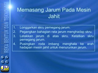 Memasang Jarum Pada Mesin
Jahit
1. Longgarkan skru pemegang jarum.
2. Pegangkan bahagian rata jarum menghadap skru.
3. Letakkan jarum di atas skru. Ketatkan skru
pemegang jarum.
4. Pusingkan roda imbang menghala ke arah
hadapan mesin jahit untuk menurunkan jarum.
 