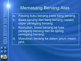Memasang Benang Atas
a. Pasang buku benang pada tiang benang.
b. Bawa benang dari tiang benang melalui
ceper penegang benang.
c. Kemudian, bawa benang ke tuas
penegang benang dan ke spring
penegang benang.
d. Masukkan benang ke dalam jarum mesin
jahit.
 