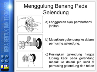 a) Longgarkan skru pemberhenti
jahitan.
Menggulung Benang Pada
Gelendung
b) Masukkan gelendung ke dalam
pemusing gelendung.
c) Pusingkan gelendung hingga
lubang kecil pada gelendung
masuk ke dalam pin kecil di
pemusing gelendung dan tekan
 