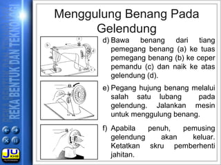 e) Pegang hujung benang melalui
salah satu lubang pada
gelendung. Jalankan mesin
untuk menggulung benang.
f) Apabila penuh, pemusing
gelendung akan keluar.
Ketatkan skru pemberhenti
jahitan.
Menggulung Benang Pada
Gelendung
d) Bawa benang dari tiang
pemegang benang (a) ke tuas
pemegang benang (b) ke ceper
pemandu (c) dan naik ke atas
gelendung (d).
 
