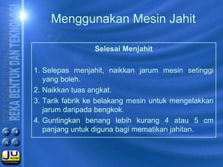 Selesai Menjahit
1. Selepas menjahit, naikkan jarum mesin setinggi
yang boleh.
2. Naikkan tuas angkat.
3. Tarik fabrik ke belakang mesin untuk mengelakkan
jarum daripada bengkok.
4. Guntingkan benang lebih kurang 4 atau 5 cm
panjang untuk diguna bagi mematikan jahitan.
Menggunakan Mesin Jahit
 